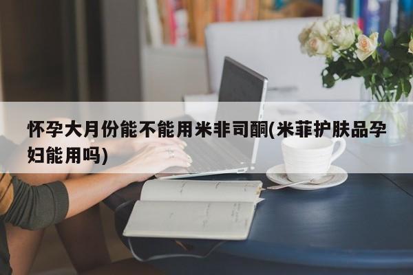 堕胎药在线付款怀孕大月份能不能用米非司酮(米菲护肤品孕妇能用吗)