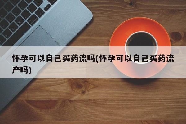 堕胎药在线付款怀孕可以自己买药流吗(怀孕可以自己买药流产吗)