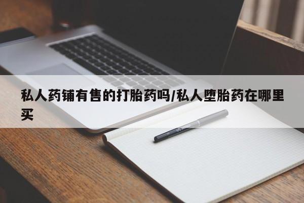 堕胎药在线付款私人药铺有售的打胎药吗/私人堕胎药在哪里买
